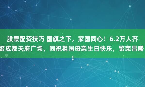 股票配资技巧 国旗之下，家国同心！6.2万人齐聚成都天府广场，同祝祖国母亲生日快乐，繁荣昌盛！